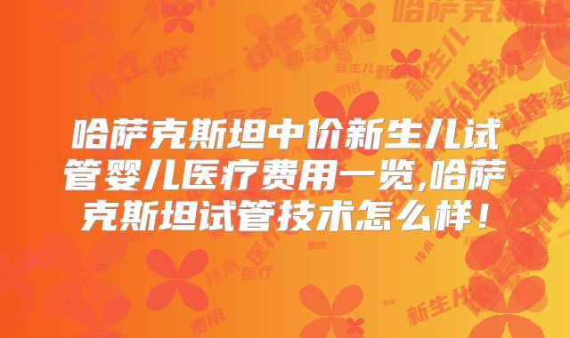 哈萨克斯坦中价新生儿试管婴儿医疗费用一览,哈萨克斯坦试管技术怎么样!