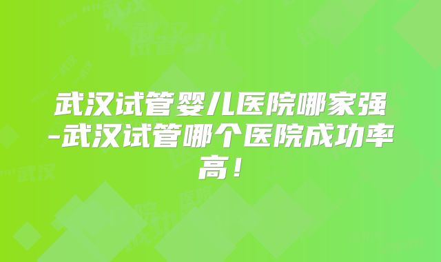 武汉试管婴儿医院哪家强-武汉试管哪个医院成功率高!