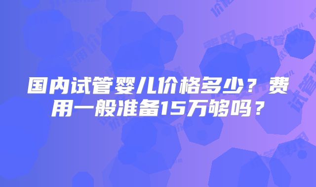 国内试管婴儿价格多少?费用一般准备15万够吗?