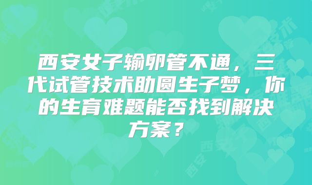 西安女子输卵管不通，三代试管技术助圆生子梦，你的生育难题能否找到解决方案？