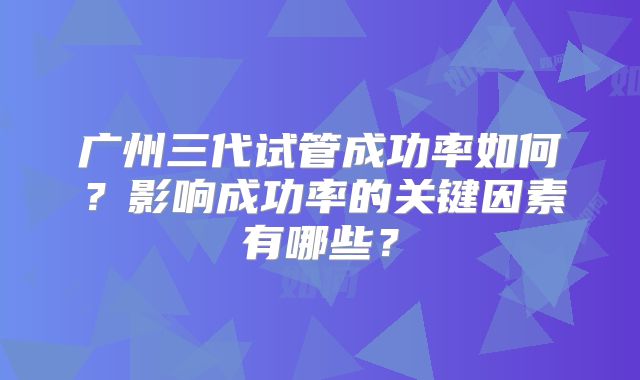 广州三代试管成功率如何?影响成功率的关键因素有哪些?