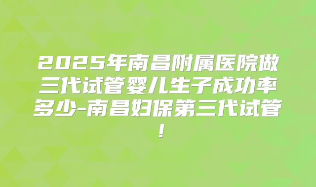 2025年南昌附属医院做三代试管婴儿生子成功率多少-南昌妇保第三代试管！