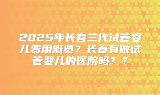 2025年长春三代试管婴儿费用概览？长春有做试管婴儿的医院吗？？