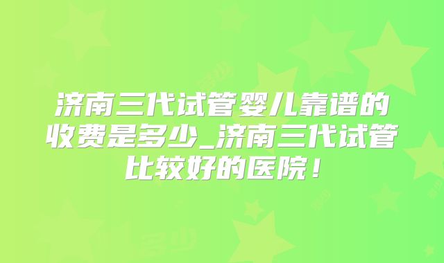 济南三代试管婴儿靠谱的收费是多少_济南三代试管比较好的医院!