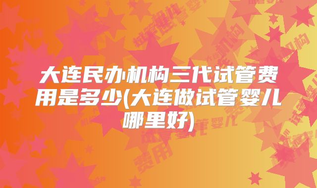 大连民办机构三代试管费用是多少(大连做试管婴儿哪里好)
