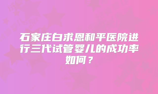 石家庄白求恩和平医院进行三代试管婴儿的成功率如何?