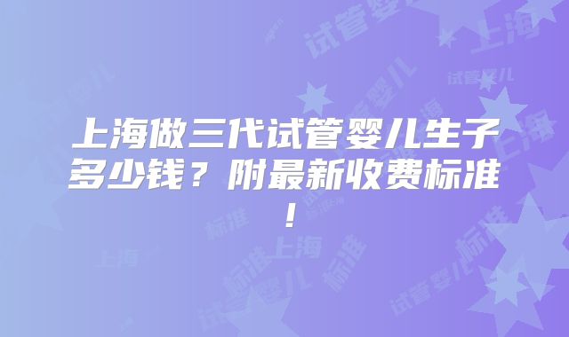 上海做三代试管婴儿生子多少钱？附最新收费标准！
