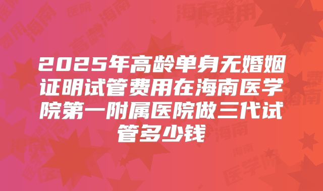 2025年高龄单身无婚姻证明试管费用在海南医学院第一附属医院做三代试管多少钱