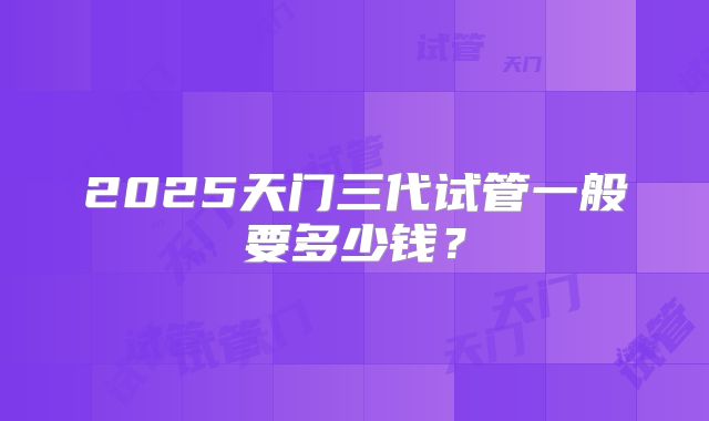 2025天门三代试管一般要多少钱?
