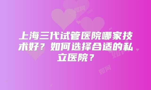 上海三代试管医院哪家技术好?如何选择合适的私立医院?