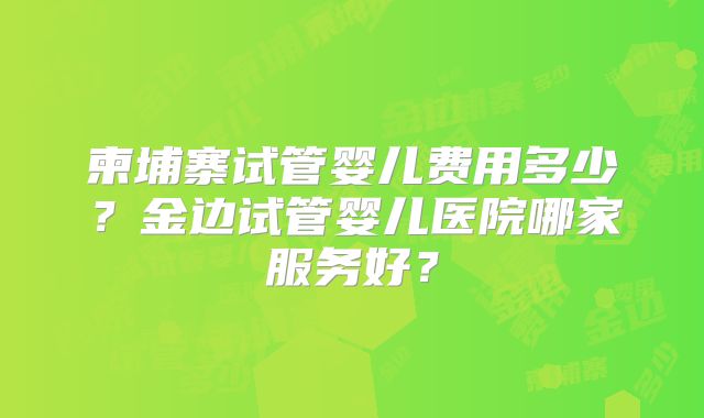 柬埔寨试管婴儿费用多少?金边试管婴儿医院哪家服务好?