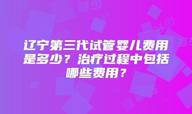 辽宁第三代试管婴儿费用是多少?治疗过程中包括哪些费用?