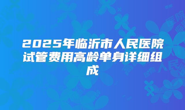 2025年临沂市人民医院试管费用高龄单身详细组成