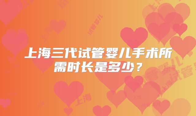 上海三代试管婴儿手术所需时长是多少?