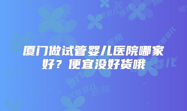 厦门做试管婴儿医院哪家好?便宜没好货哦
