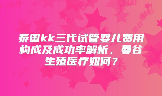 泰国kk三代试管婴儿费用构成及成功率解析，曼谷生殖医疗如何？