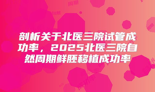 剖析关于北医三院试管成功率，2025北医三院自然周期鲜胚移植成功率