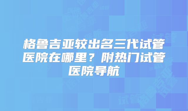 格鲁吉亚较出名三代试管医院在哪里？附热门试管医院导航