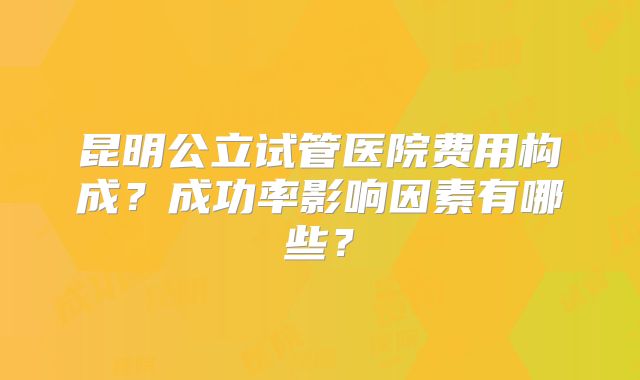昆明公立试管医院费用构成?成功率影响因素有哪些?