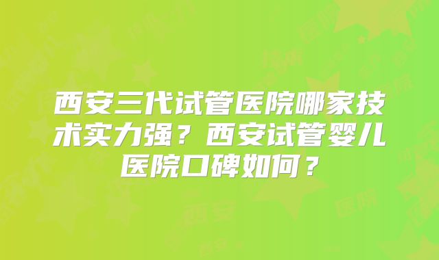 西安三代试管医院哪家技术实力强?西安试管婴儿医院口碑如何?