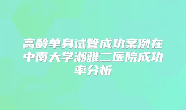 高龄单身试管成功案例在中南大学湘雅二医院成功率分析