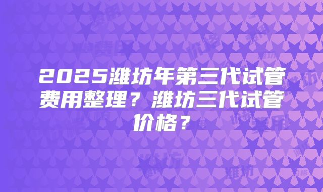 2025潍坊年第三代试管费用整理?潍坊三代试管价格?