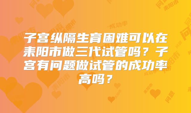 子宫纵隔生育困难可以在耒阳市做三代试管吗?子宫有问题做试管的成功率高吗?