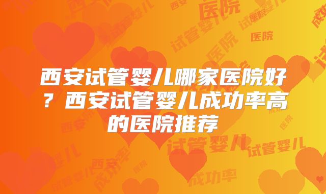 西安试管婴儿哪家医院好?西安试管婴儿成功率高的医院推荐