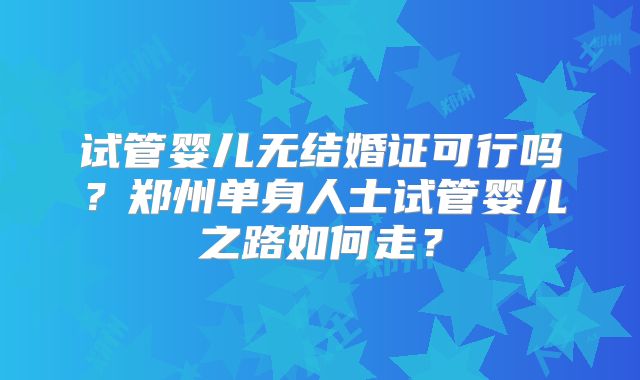 试管婴儿无结婚证可行吗?郑州单身人士试管婴儿之路如何走?