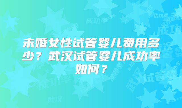 未婚女性试管婴儿费用多少?武汉试管婴儿成功率如何?