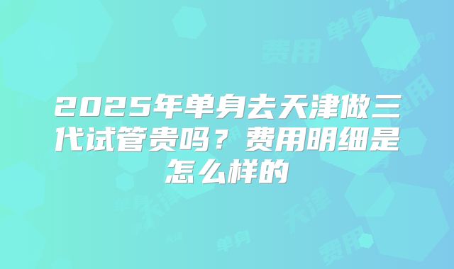 2025年单身去天津做三代试管贵吗?费用明细是怎么样的