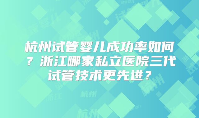 杭州试管婴儿成功率如何?浙江哪家私立医院三代试管技术更先进?