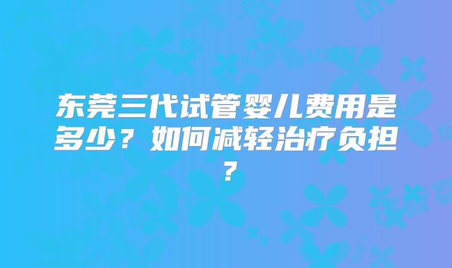 东莞三代试管婴儿费用是多少?如何减轻治疗负担?