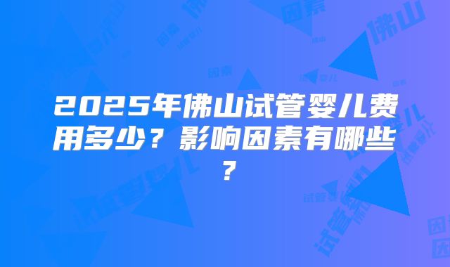 2025年佛山试管婴儿费用多少?影响因素有哪些?