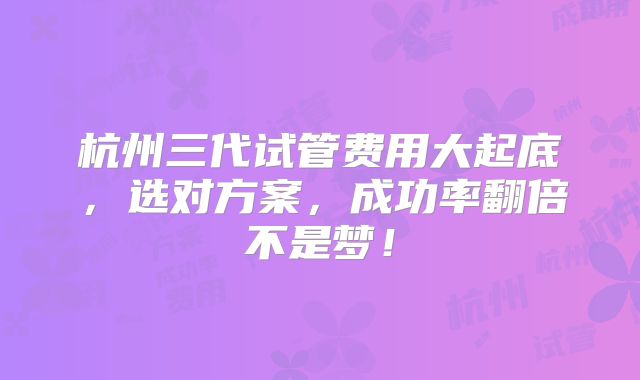 杭州三代试管费用大起底，选对方案，成功率翻倍不是梦！