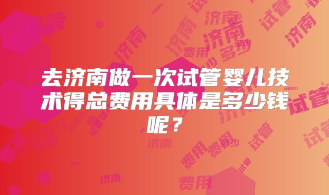 去济南做一次试管婴儿技术得总费用具体是多少钱呢?