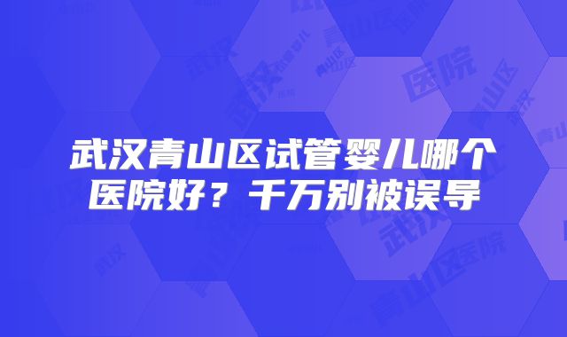 武汉青山区试管婴儿哪个医院好？千万别被误导