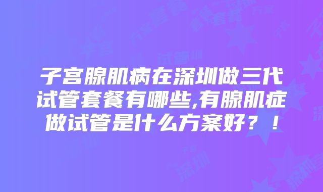 子宫腺肌病在深圳做三代试管套餐有哪些,有腺肌症做试管是什么方案好?!