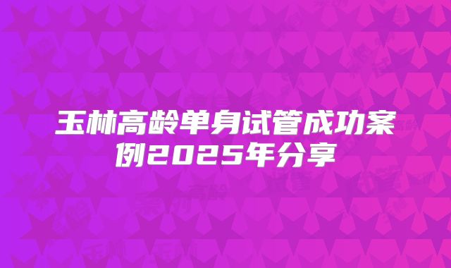 玉林高龄单身试管成功案例2025年分享