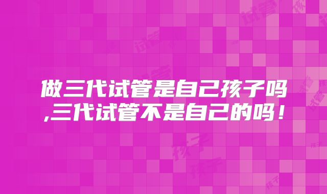 做三代试管是自己孩子吗,三代试管不是自己的吗!