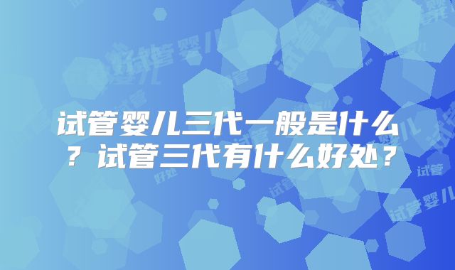 试管婴儿三代一般是什么？试管三代有什么好处？