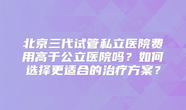 北京三代试管私立医院费用高于公立医院吗？如何选择更适合的治疗方案？