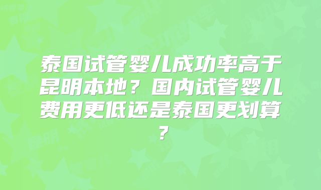 泰国试管婴儿成功率高于昆明本地？国内试管婴儿费用更低还是泰国更划算？