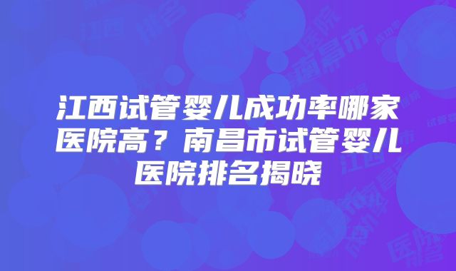 江西试管婴儿成功率哪家医院高?南昌市试管婴儿医院排名揭晓