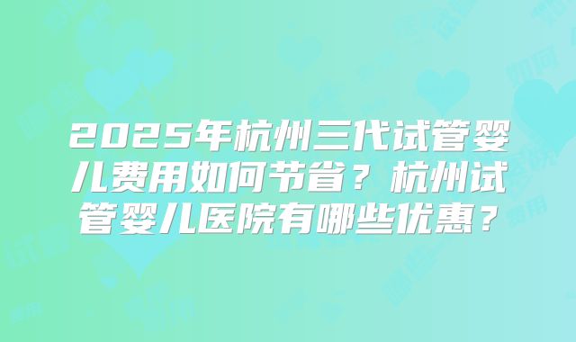 2025年杭州三代试管婴儿费用如何节省？杭州试管婴儿医院有哪些优惠？