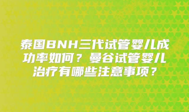 泰国BNH三代试管婴儿成功率如何？曼谷试管婴儿治疗有哪些注意事项？