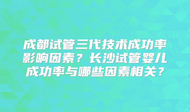 成都试管三代技术成功率影响因素?长沙试管婴儿成功率与哪些因素相关?