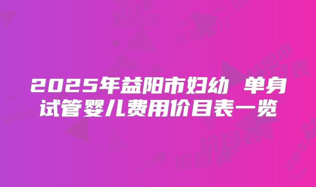 2025年益阳市妇幼 单身试管婴儿费用价目表一览
