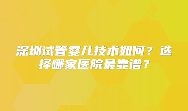 深圳试管婴儿技术如何?选择哪家医院最靠谱?