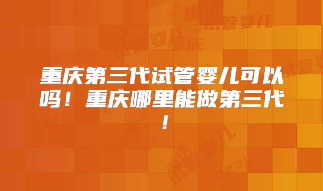 重庆第三代试管婴儿可以吗！重庆哪里能做第三代！